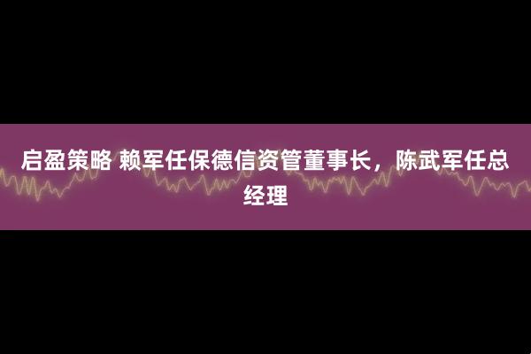 启盈策略 赖军任保德信资管董事长，陈武军任总经理