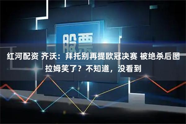 红河配资 齐沃：拜托别再提欧冠决赛 被绝杀后图拉姆笑了？不知道，没看到