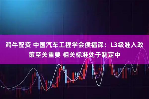 鸿牛配资 中国汽车工程学会侯福深：L3级准入政策至关重要 相关标准处于制定中