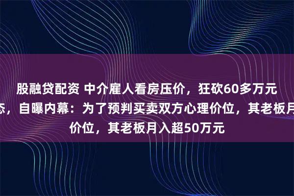 股融贷配资 中介雇人看房压价，狂砍60多万元搞崩房东心态，自曝内幕：为了预判买卖双方心理价位，其老板月入超50万元