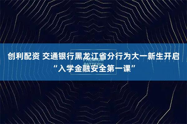 创利配资 交通银行黑龙江省分行为大一新生开启“入学金融安全第一课”
