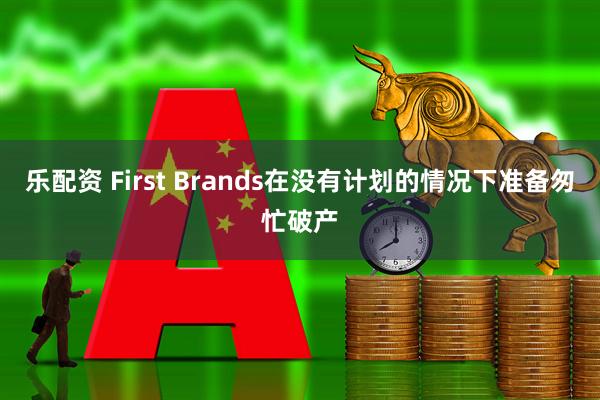 乐配资 First Brands在没有计划的情况下准备匆忙破产