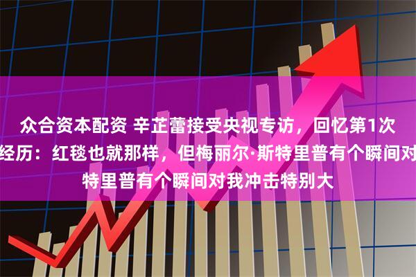 众合资本配资 辛芷蕾接受央视专访，回忆第1次走上国际舞台经历：红毯也就那样，但梅丽尔·斯特里普有个瞬间对我冲击特别大