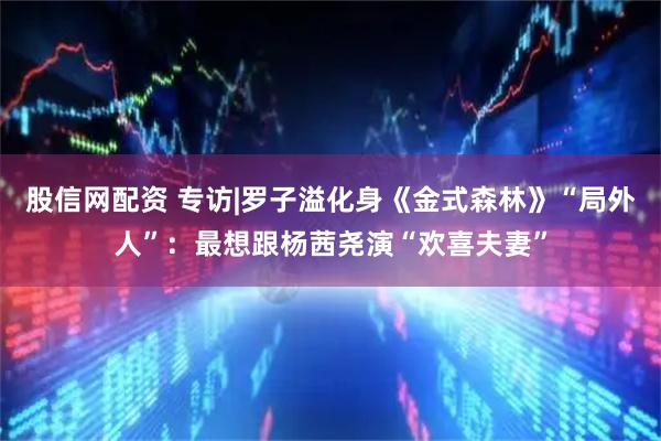 股信网配资 专访|罗子溢化身《金式森林》“局外人”：最想跟杨茜尧演“欢喜夫妻”