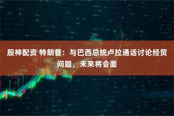 股神配资 特朗普：与巴西总统卢拉通话讨论经贸问题，未来将会面