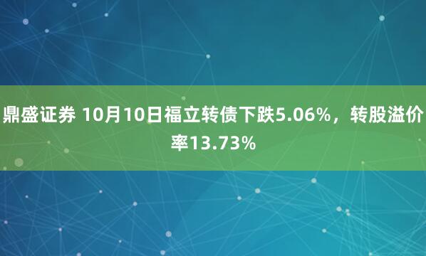 鼎盛证券 10月10日福立转债下跌5.06%，转股溢价率13.73%
