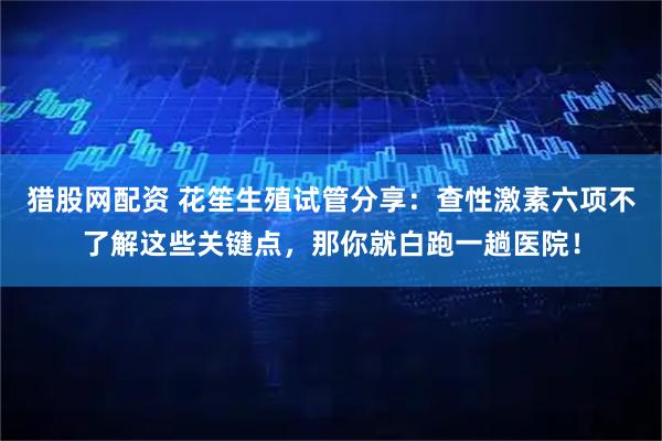 猎股网配资 花笙生殖试管分享：查性激素六项不了解这些关键点，那你就白跑一趟医院！