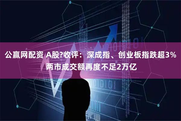 公赢网配资 A股?收评：深成指、创业板指跌超3% 两市成交额再度不足2万亿