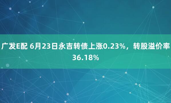 广发E配 6月23日永吉转债上涨0.23%，转股溢价率36.18%