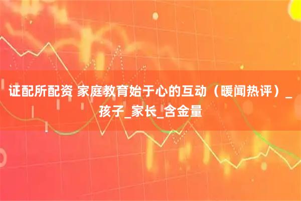 证配所配资 家庭教育始于心的互动（暖闻热评）_孩子_家长_含金量