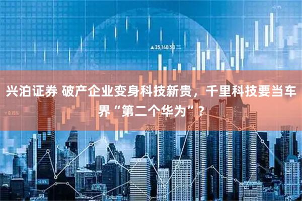 兴泊证券 破产企业变身科技新贵，千里科技要当车界“第二个华为”？