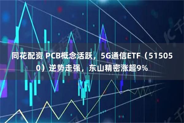 同花配资 PCB概念活跃，5G通信ETF（515050）逆势走强，东山精密涨超9%