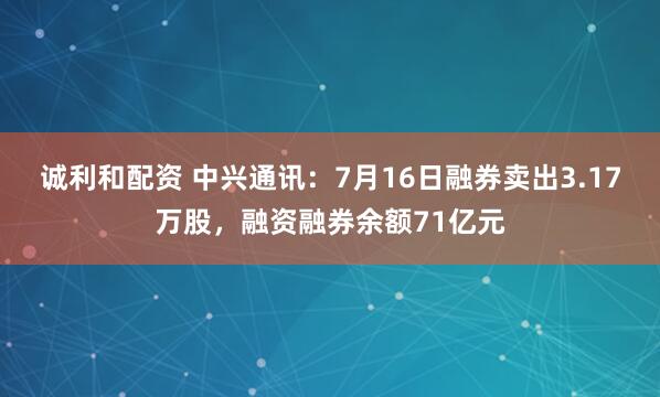 诚利和配资 中兴通讯：7月16日融券卖出3.17万股，融资融券余额71亿元