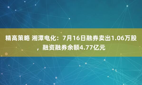 精高策略 湘潭电化：7月16日融券卖出1.06万股，融资融券余额4.77亿元