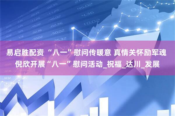 易启胜配资 “八一”慰问传暖意 真情关怀励军魂 倪欣开展“八一”慰问活动_祝福_达川_发展