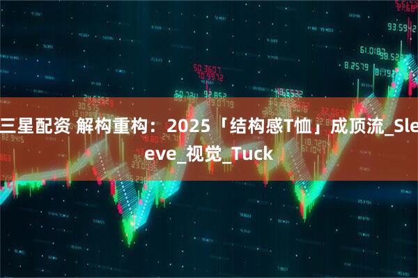 三星配资 解构重构：2025「结构感T恤」成顶流_Sleeve_视觉_Tuck