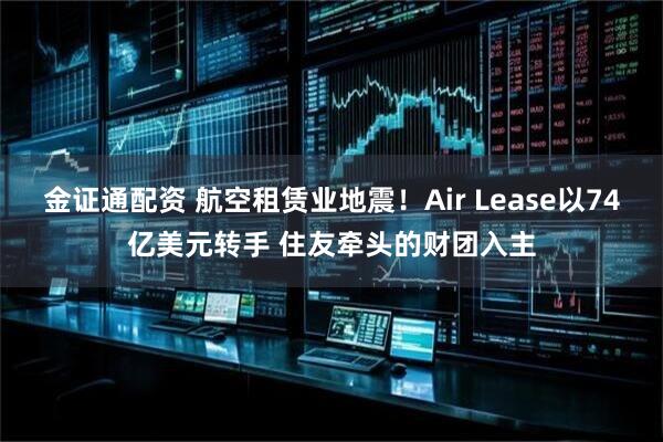 金证通配资 航空租赁业地震！Air Lease以74亿美元转手 住友牵头的财团入主