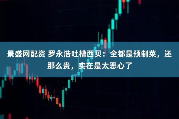 景盛网配资 罗永浩吐槽西贝：全都是预制菜，还那么贵，实在是太恶心了