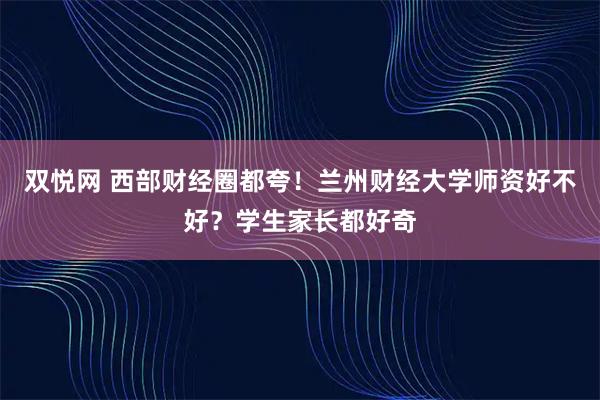 双悦网 西部财经圈都夸！兰州财经大学师资好不好？学生家长都好奇