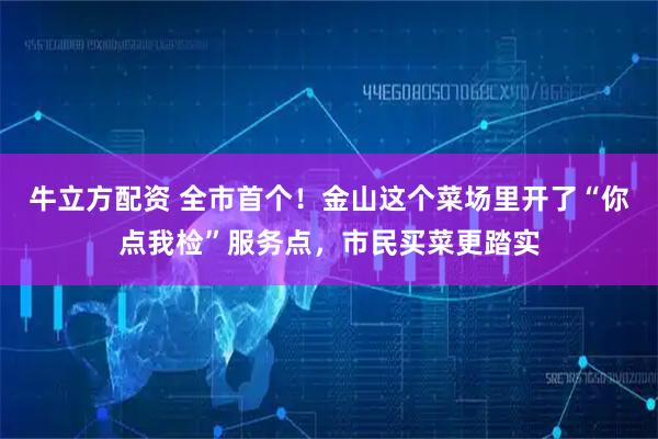牛立方配资 全市首个！金山这个菜场里开了“你点我检”服务点，市民买菜更踏实