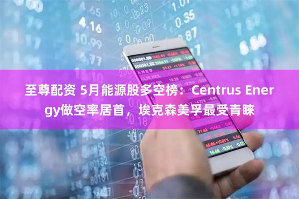 至尊配资 5月能源股多空榜：Centrus Energy做空率居首，埃克森美孚最受青睐