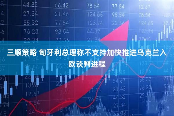 三顺策略 匈牙利总理称不支持加快推进乌克兰入欧谈判进程